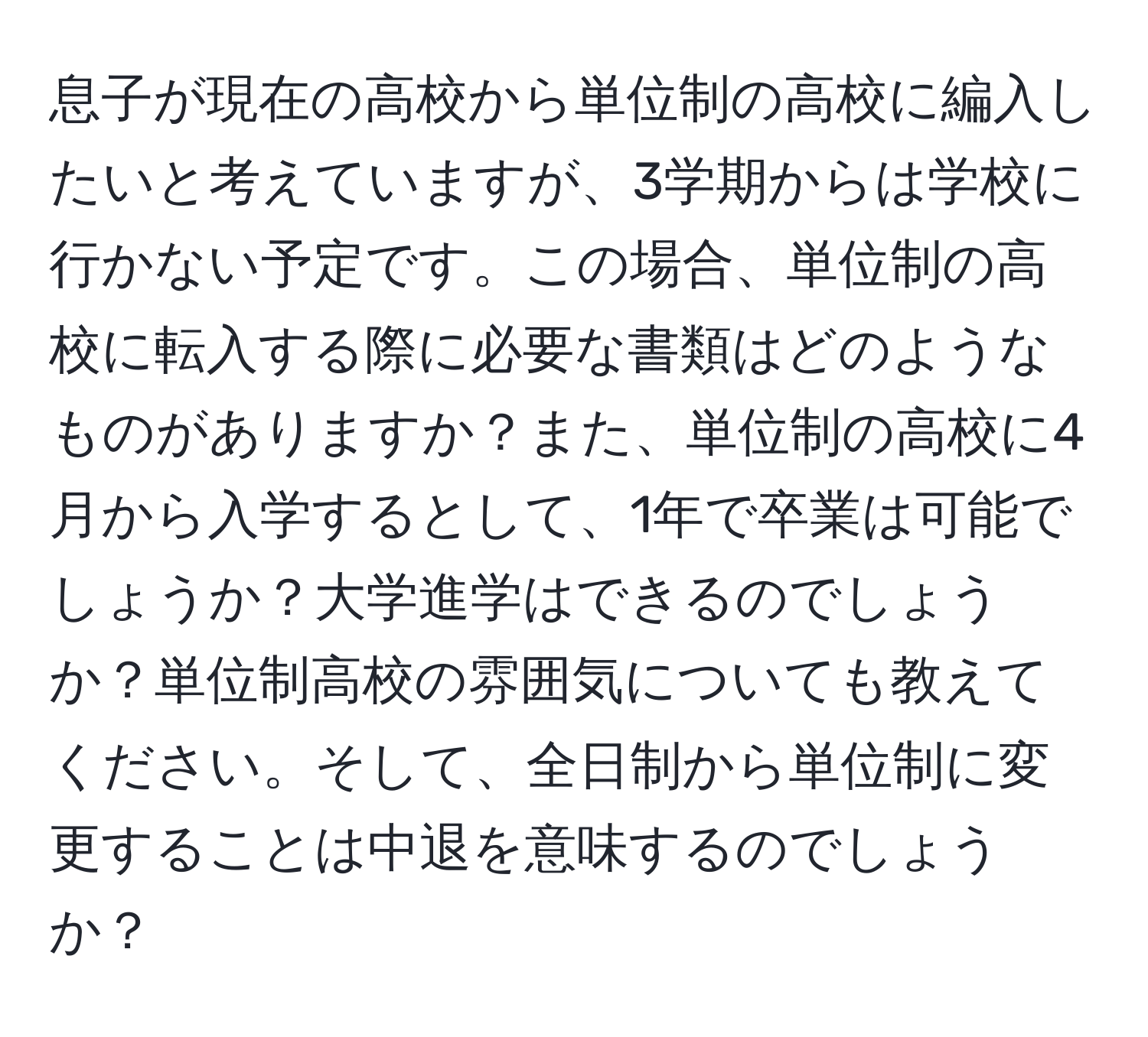 息子が現在の高校から単位制の高校に編入したいと考えていますが、3学期からは学校に行かない予定です。この場合、単位制の高校に転入する際に必要な書類はどのようなものがありますか？また、単位制の高校に4月から入学するとして、1年で卒業は可能でしょうか？大学進学はできるのでしょうか？単位制高校の雰囲気についても教えてください。そして、全日制から単位制に変更することは中退を意味するのでしょうか？