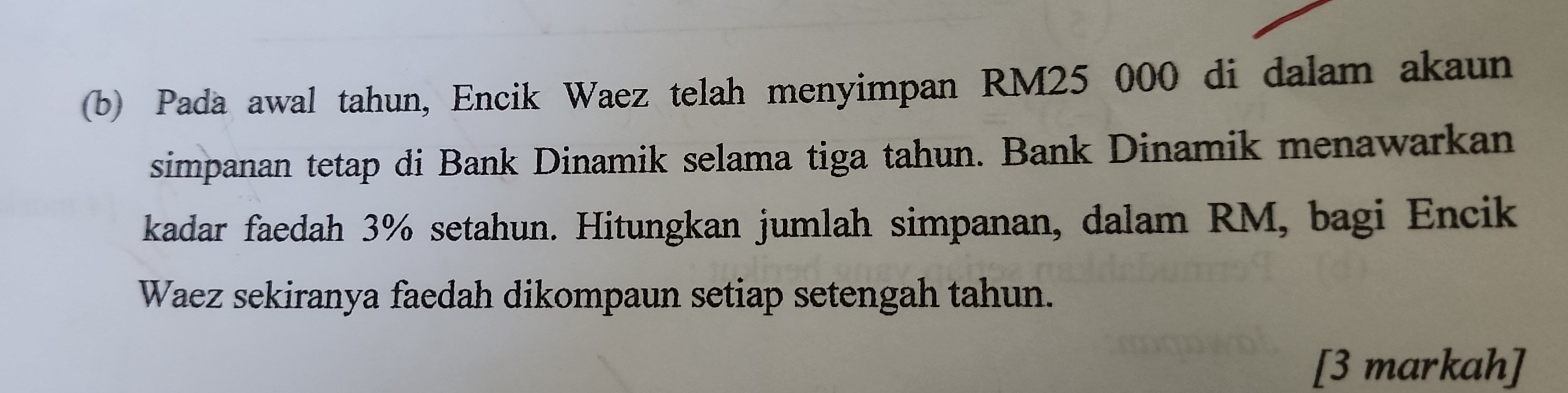 Pada awal tahun, Encik Waez telah menyimpan RM25 000 di dalam akaun 
simpanan tetap di Bank Dinamik selama tiga tahun. Bank Dinamik menawarkan 
kadar faedah 3% setahun. Hitungkan jumlah simpanan, dalam RM, bagi Encik 
Waez sekiranya faedah dikompaun setiap setengah tahun. 
[3 markah]