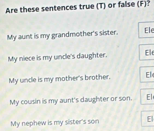 Are these sentences true (T) or false (F)?
My aunt is my grandmother's sister.
Ele
My niece is my uncle's daughter.
Ele
My uncle is my mother's brother.
Ele
My cousin is my aunt's daughter or son. El
My nephew is my sister's son
El