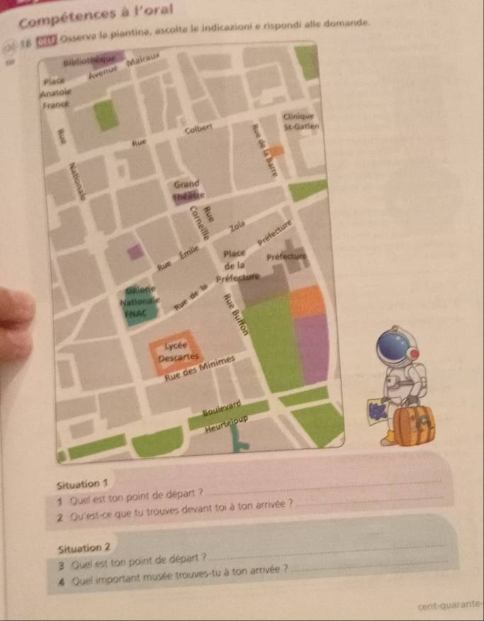 Compétences à l'oral 
18 Osserva la piantina, ascolta le indicazioni e rispondi alle domande. 
Situation 1 
1 Quel est ton point de départ ?_ 
_ 
2 :Qu'est-ce que tu trouves devant toi à ton arrivée ? 
_ 
Situation 2 
3 Quel est ton point de départ ?_ 
_ 
4 Quel important musée trouves-tu à ton arrivée ? 
cent-quarante