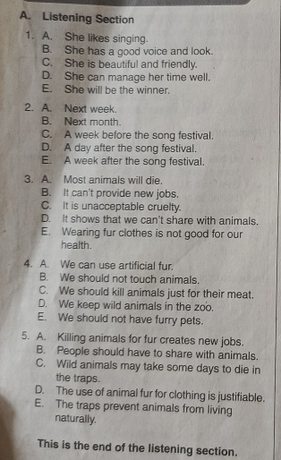 Listening Section
1. A. She likes singing.
B. She has a good voice and look.
C. She is beautiful and friendly.
D. She can manage her time well.
E. She will be the winner.
2. A. Next week.
B. Next month.
C. A week before the song festival.
D. A day after the song festival.
E. A week after the song festival.
3. A. Most animals will die.
B. It can't provide new jobs.
C. It is unacceptable cruelty.
D. It shows that we can't share with animals.
E. Wearing fur clothes is not good for our
health.
4. A. We can use artificial fur.
B. We should not touch animals.
C. We should kill animals just for their meat.
D. We keep wild animals in the zoo.
E. We should not have furry pets.
5. A. Killing animals for fur creates new jobs.
B. People should have to share with animals.
C. Wild animals may take some days to die in
the traps.
D. The use of animal fur for clothing is justifiable.
E. The traps prevent animals from living
naturally.
This is the end of the listening section.