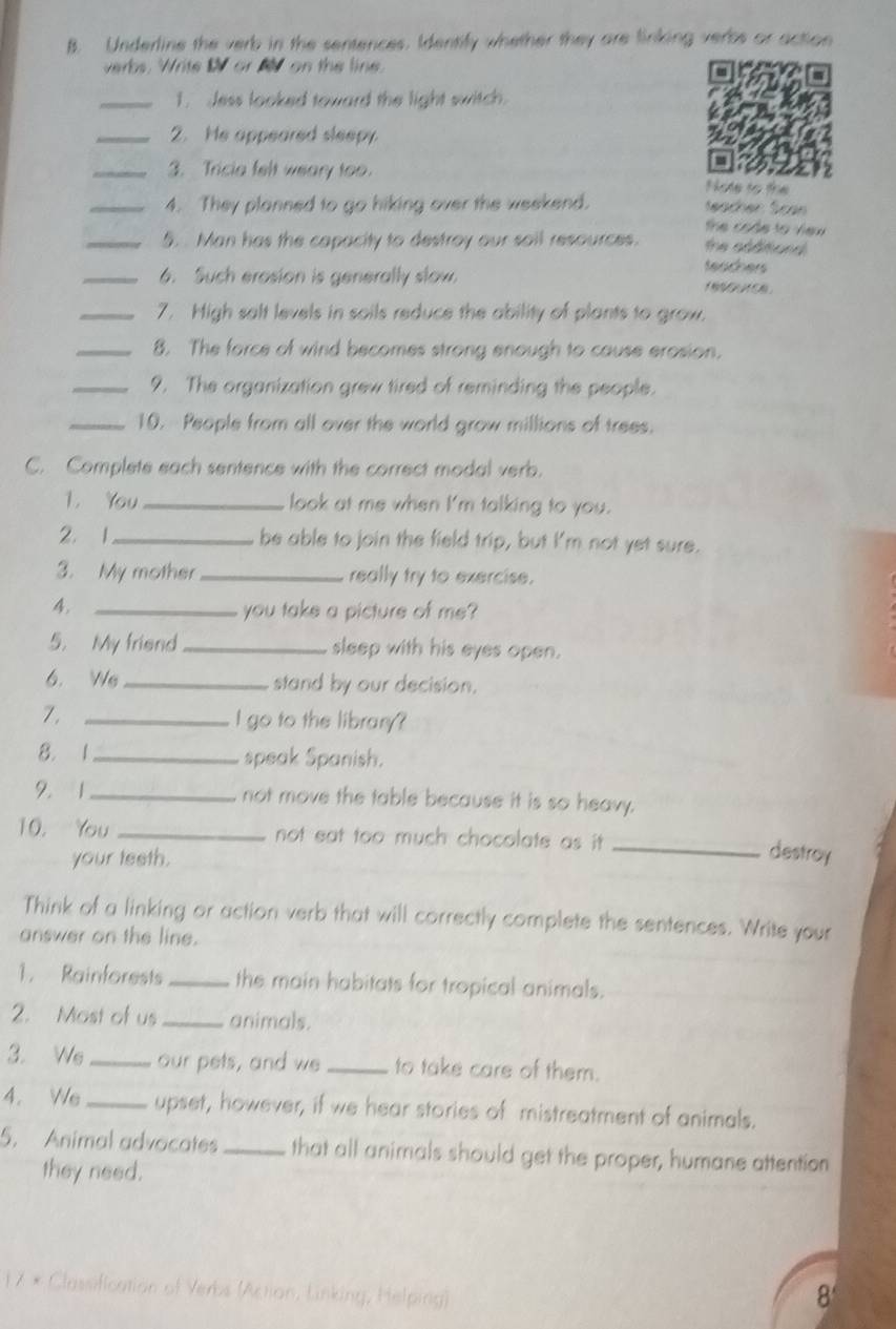 Underline the verb in the sentences. Identify whether they are linking verbs or action 
verbs. Write W or M on the line. 
_1. Jess looked toward the light switch. 
_2. He appeared sleepy 
_3. Tricia felt weary too. Note to the 
_4. They planned to go hiking over the weekend. 
the code to view 
_5. Man has the capacity to destroy our sail resources. the sodtiond . 
_6. Such erosion is generally slow. 
teachers 

_7. High salt levels in sails reduce the ability of plants to grow. 
_8. The force of wind becomes strong enough to cause erosion. 
_9. The organization grew tired of reminding the people. 
_10. People from all over the world grow millions of trees. 
C. Complete each sentence with the correct modal verb. 
1. You_ look at me when I'm talking to you. 
2. 1_ be able to join the field trip, but I'm not yet sure. 
3. My mother _really try to exercise. 
4. _you take a picture of me? 
5. My friend _sleep with his eyes open. 
6. We _stand by our decision. 
7,_ 
I go to the library? 
8. 1 _speak Spanish. 
2. 1_ not move the table because it is so heavy. 
10. You _not eat too much chocolate as it ._ 
your teeth. 
destroy 
Think of a linking or action verb that will correctly complete the sentences. Write your 
answer on the line. 
1. Rainforests _the main habitats for tropical animals. 
2. Most of us_ animals. 
3. We _our pets, and we_ to take care of them. 
4. We _upset, however, if we hear stories of mistreatment of animals. 
5. Animal advocates _that all animals should get the proper, humane attention 
they need. 
1 7 × Classification of Verbs (Action, Linking, Helping) 
8