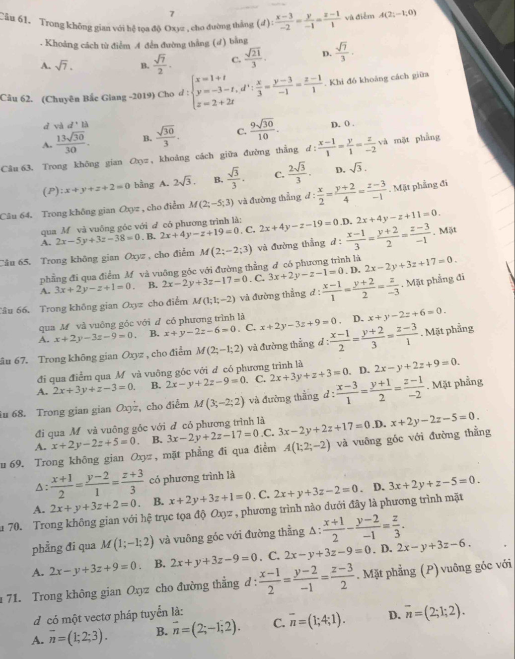 Trong không gian với hệ tọa độ Oxyz , cho đường thẳng (d): (x-3)/-2 = y/-1 = (z-1)/1  và điểm A(2;-1;0). Khoảng cách từ điểm A đến đường thẳng (d) bằng
A. sqrt(7). B.  sqrt(7)/2 .
C.  sqrt(21)/3 .
D.  sqrt(7)/3 .
Câu 62. (Chuyên Bắc Giang -2019) Cho d : beginarrayl x=1+t y=-3-t,d^t: x/3 = (y-3)/-1 = (z-1)/1  z=2+2tendarray.. Khi đó khoảng cách giữa
d vad'la
A.  13sqrt(30)/30 . B.  sqrt(30)/3 . C.  9sqrt(30)/10 . D. ( .
Câu 63. Trong không gian Oηz , khoảng cách giữa đường thẳng d: (x-1)/1 = y/1 = z/-2 va mặt phẳng
(P) zx+y+z+2=0 bằng A. 2sqrt(3). B.  sqrt(3)/3 . C.  2sqrt(3)/3 . D. sqrt(3).
Câu 64. Trong không gian Oxyz , cho điểm M(2;-5;3) và đường thẳng d: x/2 = (y+2)/4 = (z-3)/-1 . Mặt phẳng đi
qua Mô và vuông góc với đ có phương trình là:
A. 2x-5y+3z-38=0. B. 2x+4y-z+19=0. C. 2x+4y-z-19=0 .D. 2x+4y-z+11=0.
Câu 65. Trong không gian Oxyz , cho điểm M(2;-2;3) và đường thẳng d :  (x-1)/3 = (y+2)/2 = (z-3)/-1 . Mặt
phẳng đi qua điểm Mô và vuông góc với đường thằng d có phương trình là
. D.
A. 3x+2y-z+1=0. B. 2x-2y+3z-17=0. C. 3x+2y-z-1=0 2x-2y+3z+17=0.
âu 66. Trong không gian Oxyz cho điểm M(1;1;-2) và đường thắng d :  (x-1)/1 = (y+2)/2 = z/-3 . Mặt phẳng đi
qua Mỹ và vuông góc với d có phương trình là
D.
A. x+2y-3z-9=0 B. x+y-2z-6=0. C. x+2y-3z+9=0 x+y-2z+6=0.
âu 67. Trong không gian Oxyz , cho điểm M(2;-1;2) và đường thẳng d : : (x-1)/2 = (y+2)/3 = (z-3)/1 . Mặt phẳng
đi qua điểm qua Mô và vuông góc với d có phương trình là
A. 2x+3y+z-3=0. B. 2x-y+2z-9=0. C. 2x+3y+z+3=0. D. 2x-y+2z+9=0.
iu 68. Trong gian gian Oxyz, cho điểm M(3;-2;2) và đường thằng d: (x-3)/1 = (y+1)/2 = (z-1)/-2 . Mặt phầng
đi qua Môvà vuông góc với đ có phương trình là
A. x+2y-2z+5=0. B. 3x-2y+2z-17=0.C. 3x-2y+2z+17=0.D.x+2y-2z-5=0.
u 69. Trong không gian Oxyz , mặt phẳng đi qua điểm A(1;2;-2) và vuông góc với đường thằng
Δ:  (x+1)/2 = (y-2)/1 = (z+3)/3  có phương trình là
A. 2x+y+3z+2=0 B. x+2y+3z+1=0 , C. 2x+y+3z-2=0. D. 3x+2y+z-5=0.
1 70. Trong không gian với hệ trục tọa độ Oxyz , phương trình nào dưới đây là phương trình mặt
phẳng đi qua M(1;-1;2) và vuông góc với đường thằng A :  (x+1)/2 - (y-2)/-1 = z/3 .
A. 2x-y+3z+9=0. B. 2x+y+3z-9=0. C. 2x-y+3z-9=0. D. 2x-y+3z-6.
71. Trong không gian Oxy z cho đường thẳng d :  (x-1)/2 = (y-2)/-1 = (z-3)/2 . Mặt phẳng (P) vuông góc với
d có một vectơ pháp tuyển là:
A. overline n=(1;2;3). B. overline n=(2;-1;2). C. overline n=(1;4;1). D. overline n=(2;1;2).