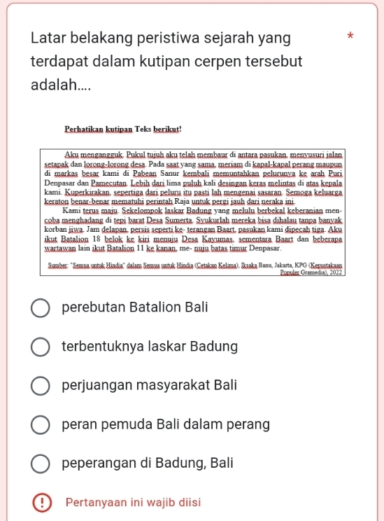 Latar belakang peristiwa sejarah yang *
terdapat dalam kutipan cerpen tersebut
adalah....
Perhatikan kutipan Teks berikut!
Aku mengangguk. Pukul tujuh aku telah membaur di antara pasukan, menyusuri jalan
setapak dan lorong-lorong desa. Pada saat yang sama, meriam di kapal-kapal perang maupun
di markas beşar kami di Pabean Sanur kembali memuntahkan pelurunva ke araḥ Puri
Denpasar dan Pamecutan. Lebih dari lima puluh kali desingan keras melintas di atas kepala
kami. Kuperkirakan. sepertiga dari peluru itu pasti lah mengenai sasaran. Semoga keluarga
keraton benar-benar mematuhi perintah Raja untuk pergi jauh dari neraka ini
Kami terus maju. Sekelompok laskar Badung yang melulu berbekal keberanian men-
coba menghadang di tepi barat Desa Sumerta. Syukurlah mereka bisa dihalau tanpa banyak
korban jiwa. Jam delapan, persis seperti ke- terangan Baart, pasukan kami dipecah tiga Aku
ikut Batalion 18 belok ke kiri menuiu Desa Kavumas. sementara Baart dan beberapa
wartawan lain ikut Batalion 11 ke kanan, me- nuju batas timur Denpasar.
Sumber: 'Semua untuk Hindia' dalam Semua untuk Hindia (Çetakan Kelima). Ikaaka Banu, Jakarta, KPG (Kepustakaan
Ponuler Gramedia), 2022
perebutan Batalion Bali
terbentuknya laskar Badung
perjuangan masyarakat Bali
peran pemuda Bali dalam perang
peperangan di Badung, Bali
! Pertanyaan ini wajib diisi