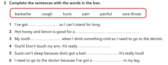 Complete the sentences with the words in the box.
backache cough hurts pain painful sore throat
1 I've got _so I can’t stand for long.
2 Hot honey and lemon is good for a_
3 My tooth _when I drink something cold so I need to go to the dentist.
4 Ouch! Don't touch my arm. It's really_
5 Suzie can’t sleep because she’s got a bad _It's really loud!
6 I need to go to the doctor because I've got a _in my leg.