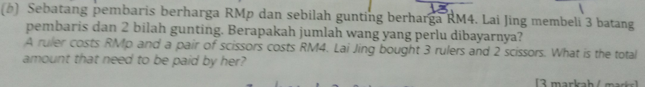 Sebatang pembaris berharga RMp dan sebilah gunting berharga RM4. Lai Jing membeli 3 batang 
pembaris dan 2 bilah gunting. Berapakah jumlah wang yang perlu dibayarnya? 
A ruler costs RMp and a pair of scissors costs RM4. Lai Jing bought 3 rulers and 2 scissors. What is the total 
amount that need to be paid by her? 
[3 markah / marks]