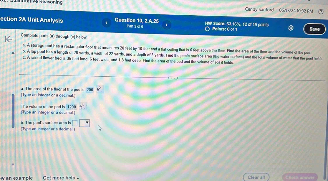 Quantitative Reasoning Candy Sanford 06/17/24 10:32 PM 
ection 2A Unit Analysis Question 10, 2.A.25 HW Score: 63.16%, 12 of 19 points Save 
Part 3 of 6 7 Points: 0 of 1 
Complete parts (a) through (c) below. 
a. A storage pod has a rectangular floor that measures 20 feet by 10 feet and a flat ceiling that is 6 feet above the floor. Find the area of the floor and the volume of the pod 
b. A lap pool has a length of 26 yards, a width of 22 yards, and a depth of 3 yards. Find the pool's surface area (the water surface) and the total volume of water that the pool holds. 
c. A raised flower bed is 35 feet long, 6 feet wide, and 1.8 feet deep. Find the area of the bed and the volume of soil it holds. 
a. The area of the floor of the pod is 200 ft^2. 
(Type an integer or a decimal.) 
The volume of the pod is 1200 ft^3
(Type an integer or a decimal.) 
b. The pool's surface area is _ 
(Type an integer or a decimal.) 
w an example Get more help Clear all Check answer