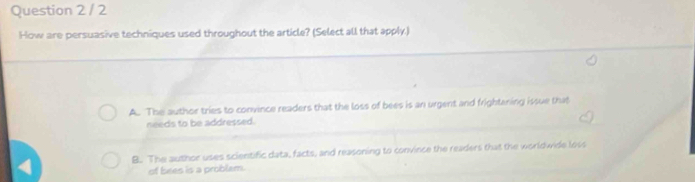 How are persuasive techniques used throughout the article? (Select all that apply.)
A. The author tries to convince readers that the loss of bees is an urgent and frightening issue that
needs to be addressed.
B. The author uses scientific data, facts, and reasoning to convince the readers that the worldwide loss
of bees is a problem.