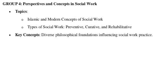 GROUP 4: Perspectives and Concepts in Social Work 
Topics: 
Islamic and Modern Concepts of Social Work 
Types of Social Work: Preventive, Curative, and Rehabilitative 
Key Concepts: Diverse philosophical foundations influencing social work practice.