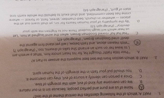 Which of the following identifies the central theme of the text?
A. None of us are pure and perfect people, because sin is in our nature.
B. We can overcome any kind of evil, with the strength of love.
C. Once a person can identify a source of evil, they can overcome it.
D. You should put your faith in the strength of the human spirit.
2. PART B: Which section from the text best supports the answer to Part A?
A. "'Poor little Faith!' thought he, for his heart smote him. 'What a wretch am
l, to leave her on such an errand! She talks of dreams, too." (Paragraph 7)
B. ''With Heaven above, and Faith below, I will yet stand firm against the
devil!' cried Goodman Brown.'' (Paragraph 47)
C. "'Ha! ha! ha!' roared Goodman Brown, when the wind laughed at him. 'Let
us hear which will laugh loudest! Think not to frighten me with your
deviltry!'' (Paragraph 53)
D. "By the sympathy of your human hearts for sin, ye shall scent out all the
places — whether in church, bed-chamber, street, field, or forest — where
crime has been committed, and shall exult to behold the whole earth one
stain of guilt," (Paragraph 64)