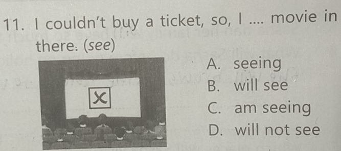 couldn't buy a ticket, so, I .... movie in
there: (see)
A. seeing
B. will see
x
C. am seeing
D. will not see