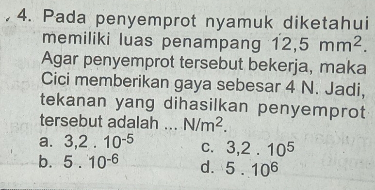 Pada penyemprot nyamuk diketahui
memiliki luas penampang 12,5mm^2. 
Agar penyemprot tersebut bekerja, maka
Cici memberikan gaya sebesar 4 N. Jadi,
tekanan yang dihasilkan penyemprot
tersebut adalah ... N/m^2.
a. 3, 2.10^(-5)
C. 3, 2.10^5
b. 5.10^(-6)
d. 5.10^6