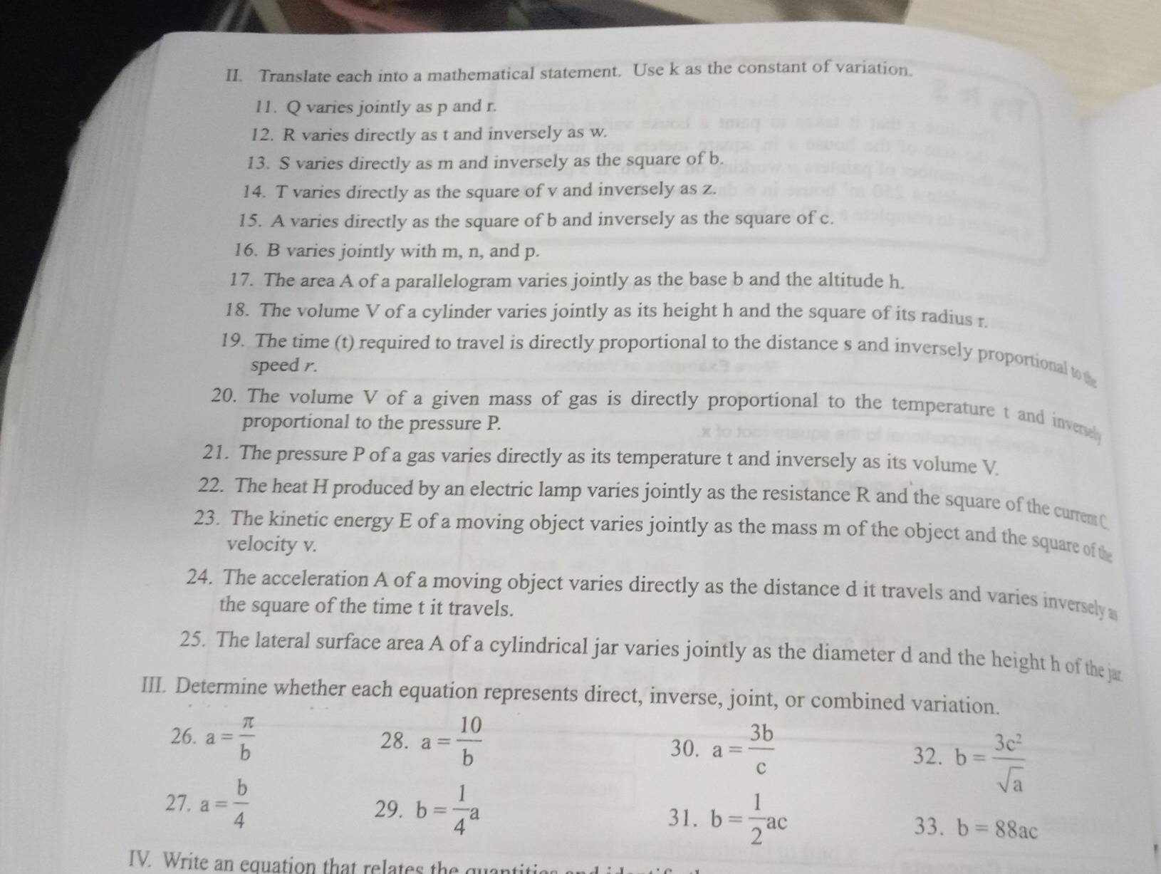 Translate each into a mathematical statement. Use k as the constant of variation. 
11. Q varies jointly as p and r. 
12. R varies directly as t and inversely as w. 
13. S varies directly as m and inversely as the square of b. 
14. T varies directly as the square of v and inversely as z. 
15. A varies directly as the square of b and inversely as the square of c. 
16. B varies jointly with m, n, and p. 
17. The area A of a parallelogram varies jointly as the base b and the altitude h. 
18. The volume V of a cylinder varies jointly as its height h and the square of its radius r. 
19. The time (t) required to travel is directly proportional to the distance s and inversely proportional to 
speed r. 
20. The volume V of a given mass of gas is directly proportional to the temperature t and inverel 
proportional to the pressure P. 
21. The pressure P of a gas varies directly as its temperature t and inversely as its volume V
22. The heat H produced by an electric lamp varies jointly as the resistance R and the square of the current C
23. The kinetic energy E of a moving object varies jointly as the mass m of the object and the square of the 
velocity v. 
24. The acceleration A of a moving object varies directly as the distance d it travels and varies inversely 
the square of the time t it travels. 
25. The lateral surface area A of a cylindrical jar varies jointly as the diameter d and the height h of the ja 
III. Determine whether each equation represents direct, inverse, joint, or combined variation. 
26. a= π /b  28. a= 10/b 
30. a= 3b/c  32. b= 3c^2/sqrt(a) 
27. a= b/4  29. b= 1/4 a b= 1/2 ac 33. b=88ac
31. 
IV. Write an equation that relates the quanti