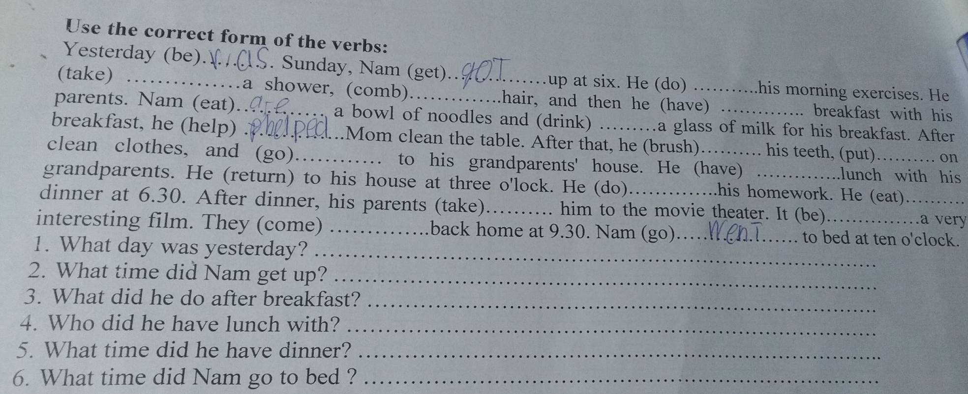 Use the correct form of the verbs: 
Yesterday (be). _. Sunday, Nam (get) 
up at six. He (do) ..his morning exercises. He 
(take) _.a shower, (comb) _hair, and then he (have) breakfast with his 
parents. Nam (eat).. _a bowl of noodles and (drink) .a glass of milk for his breakfast. After 
breakfast, he (help) _Mom clean the table. After that, he (brush) . . his teeth, (put) 
on 
clean clothes, and (go)_ to his grandparents' house. He (have) _lunch with his 
grandparents. He (return) to his house at three o'lock. He (do) 
.his homework. He (eat) 
dinner at 6.30. After dinner, his parents (take)_ him to the movie theater. It (be) _.a very 
interesting film. They (come) _back home at 9.30. Nam (go)_ to bed at ten o'clock. 
1. What day was yesterday?_ 
2. What time did Nam get up?_ 
3. What did he do after breakfast?_ 
4. Who did he have lunch with?_ 
5. What time did he have dinner?_ 
6. What time did Nam go to bed ?_