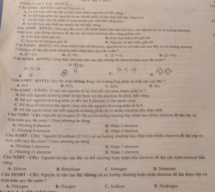 Đạng 1: quy tác octet Câ
Câu 1(SBT - KNTT): Liên kết hóa học là
A. Sự kết hợp của các hạt cơ bản hình thành nguyên tử bèn vững.
B. Sự kết hợp giữa các nguyên tứ tạo thành phân tứ hay tinh thể bền vững hơn.
C. Sự kết hợp của các phân tử hình thành các chất bền vững hơn.
C
D. Sự kết hợp của chất tạo thành vật thể bền vững.
Câu 2(SBT - KNTT): Theo quy tắc octet, khi hình thành liên kết hóa học, các nguyên tử có xu hướng nhường,
nhận hoặc góp chung electron để đạt tới cấu hình electron bền vững giống như (
A. Kim loại kiềm gần kề. B. Kim loại kiêm thổ gần kề.
C. Nguyên tử halogen gần kê. D. Nguyên tử khí hiếm gần kề,
Câu 3(SBT- KNTT): Khí hình thành liên kết hóa học, nguyên tử có số hiệu nào sau đây có xu hướng nhường
2 electron đề đạt cầu hình electron bền vững theo quy tắc octet ?
A. (Z=12) B. D. (Z=10)
Câu 4(SBT - 1 (Z=9) C. (Z=11)
BT· KNTT) 0: Công thức electron nào sau đây không đú electron theo quy tắc octet ?
H:B:H
H:N:H
O::C::O
A. . H B. H C.
D.
Câu 5(SBT-H KNTT): Quy tắc octet không đúng với trường hợp phân tử chất nào sau đây ?
A. H_2S B. PCl_5 C. SiO_2 D. Br_2
Câu 60 (SBT - CTST): Vì sao các nguyên tứ lại liên kết với nhau thành phân tử ?
A. Để mỗi nguyên tử trong phân tử đạt được cơ cấu electron ổn định, bền vững.
B. Đề mỗi nguyên tử trong phân tử đều đạt 8 electron ở lớp ngoài cùng
C. Để tổng số electron lớp ngoài cùng của các nguyên tử trong phân tử là 8.
D. Để lớp ngoài cùng của mỗi nguyên tử trong phân tử có nhiều electron độc thân nhất.
Câu 7(SBT-CD) : Nguyên tử oxygen (Z=8) có xu hướng nhường hay nhận bao nhiêu electron đề đạt lớp vô
thỏa mãn quy tắc octet ? Chọn phương án đúng
A. Nhường 6 electron B. Nhận 2 electron
C. Nhường 8 electron D. Nhận 6 electron
Câu 8(SBT - CD): Nguyên tử sodium (Z=11) có xu hướng nhường hay nhận bao nhiêu electron để đạt lớp vô
thỏa mãn quy tắc octet ? Chọn phương án đủng
A. Nhường 1 electron B. Nhận 7 electron
C. Nhường 11 electron D. Nhận I electron
Câu 9(SBT - CD): Nguyên tử nào sau đây có thể nhường hoặc nhận bốn electron để đạt cầu hình electron bền
vững,
A. Silicon B. Beryllium C. Nitrogen D. Selenium
Câu 10(SBT - CD): Nguyên tử nào sau đây không có xu hướng nhường hoặc nhận electron để đạt được lớp vô
thỏa mãn quy tắc octet ?
A. Nitrogen B. Oxygen C. Sodium D. Hydrogen