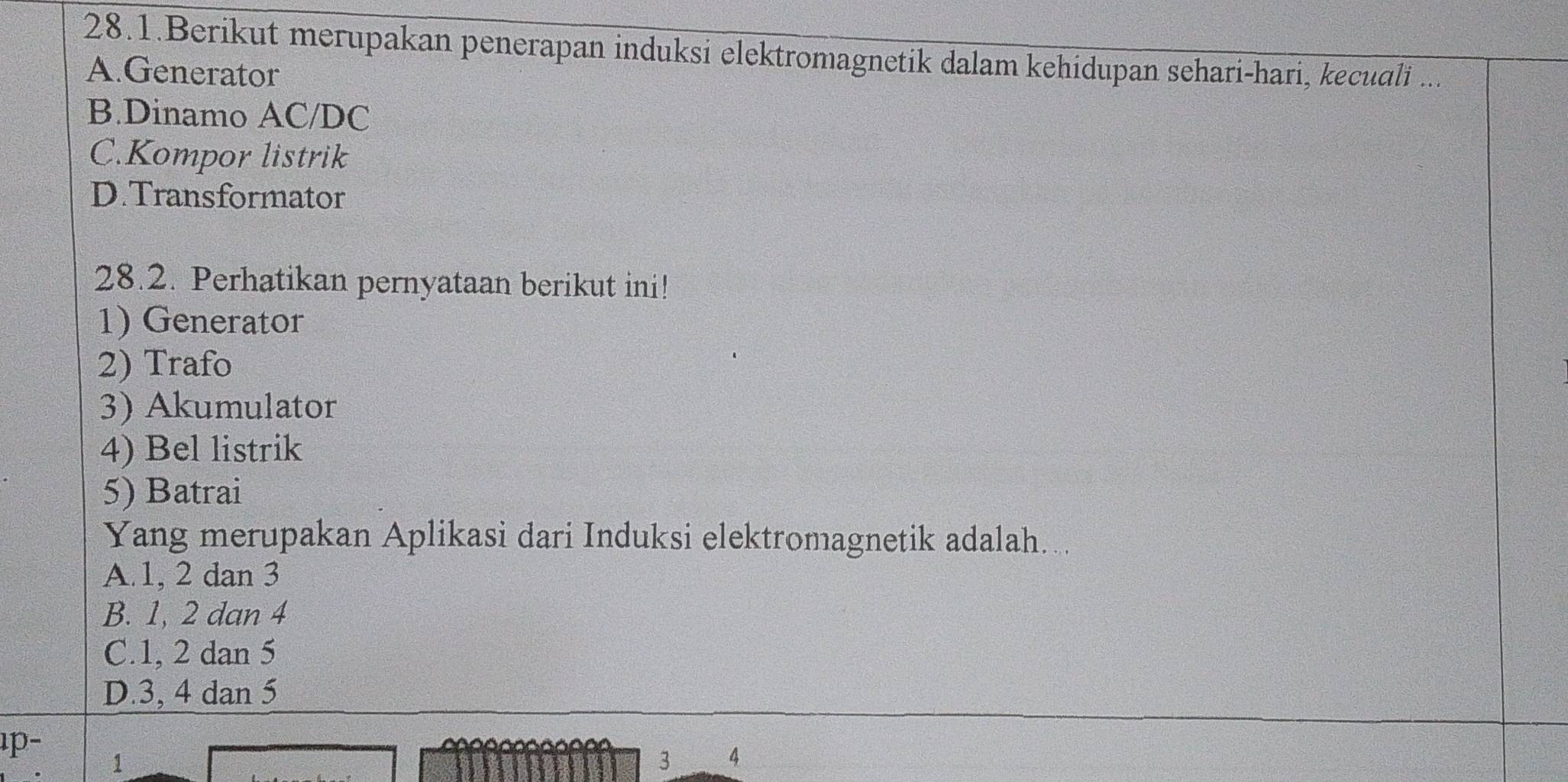 28.1.Berikut merupakan penerapan induksi elektromagnetik dalam kehidupan sehari-hari, kecuali ...
A.Generator
B.Dinamo AC/DC
C.Kompor listrik
D.Transformator
28.2. Perhatikan pernyataan berikut ini!
1) Generator
2) Trafo
3) Akumulator
4) Bel listrik
5) Batrai
Yang merupakan Aplikasi dari Induksi elektromagnetik adalah....
A. 1, 2 dan 3
B. 1, 2 dan 4
C. 1, 2 dan 5
D. 3, 4 dan 5
p-
1
3 4