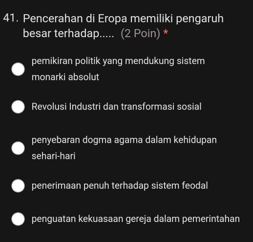 Pencerahan di Eropa memiliki pengaruh
besar terhadap..... (2 Poin) *
pemikiran politik yang mendukung sistem
monarki absolut
Revolusi Industri dan transformasi sosial
penyebaran dogma agama dalam kehidupan
sehari-hari
penerimaan penuh terhadap sistem feodal
penguatan kekuasaan gereja dalam pemerintahan