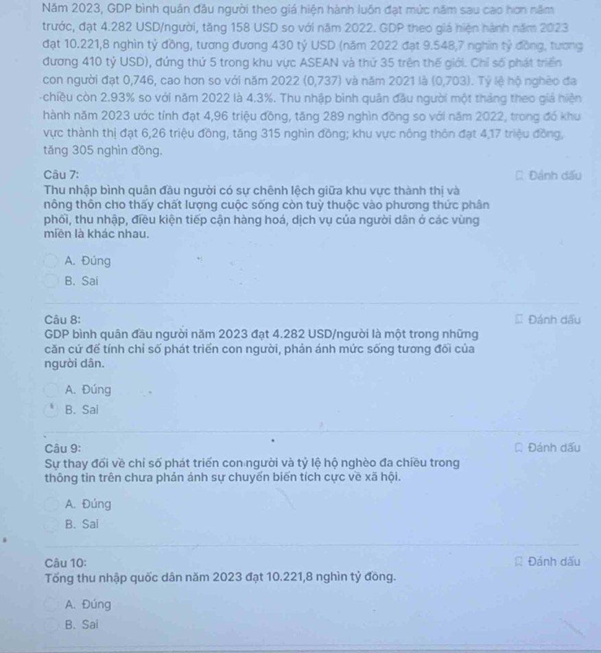 Năm 2023, GDP bình quân đầu người theo giá hiện hành luôn đạt mức năm sau cao hơn năm
trước, đạt 4.282 USD/người, tăng 158 USD so với năm 2022. GDP theo giá hiện hành năm 2023
đạt 10.221,8 nghìn tỷ đồng, tương đương 430 tỷ USD (năm 2022 đạt 9.548,7 nghĩn tỷ đồng, tương
đương 410 tỷ USD), đứng thứ 5 trong khu vực ASEAN và thứ 35 trên thế giới. Chỉ số phát triển
con người đạt 0,746, cao hơn so với năm 2022 (0,737) và năm 2021 là (0,703). Tỷ lệ hộ nghêo đa
-chiều còn 2.93% so với năm 2022 là 4.3%. Thu nhập bình quân đầu người một tháng theo giá hiện
hành năm 2023 ước tính đạt 4,96 triệu đồng, tăng 289 nghìn đồng so với năm 2022, trong đó khu
vực thành thị đạt 6,26 triệu đồng, tăng 315 nghin đồng; khu vực nông thôn đạt 4,17 triệu đồng,
tăng 305 nghìn đồng,
Câu 7: * Đánh dấu
Thu nhập bình quân đầu người có sự chênh lệch giữa khu vực thành thị và
nông thôn cho thấy chất lượng cuộc sống còn tuỳ thuộc vào phương thức phân
phối, thu nhập, điều kiện tiếp cận hàng hoá, dịch vụ của người dân ở các vùng
miền là khác nhau.
A. Đúng
B. Sai
Câu 8: Đánh dấu
GDP bình quân đầu người năm 2023 đạt 4.282 USD/người là một trong những
căn cứ đế tính chỉ số phát triển con người, phản ánh mức sống tương đổi của
người dân.
A. Đúng
B. Sai
Câu 9: Đánh dấu
Sự thay đối về chỉ số phát triển con người và tỷ lệ hộ nghèo đa chiều trong
thông tin trên chưa phản ảnh sự chuyến biến tích cực về xã hội.
A. Đúng
B. Sai
Câu 10: Đánh dấu
Tổng thu nhập quốc dân năm 2023 đạt 10.221,8 nghìn tỷ đồng.
A. Đúng
B. Sai