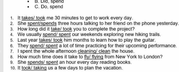 B. Did, spend
C. Do, spend
1. It takes/ took me 30 minutes to get to work every day.
2. She spent/spends three hours talking to her friend on the phone yesterday.
3. How long did it take/ took you to complete the project?
4. We usually spend/ spent our weekends exploring new hiking trails.
5. Last year takes/ took him months to learn how to play the guitar.
6. They spend/ spent a lot of time practicing for their upcoming performance.
7. I spent the whole afternoon cleaning/ clean the house.
8. How much time does it take to fly/ flying from New York to London?
9. She spends/ spent an hour every day reading books.
10. It took/ taking us a few days to plan the vacation.