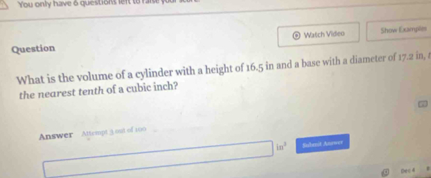 You only have 6 questions left to raise you 
Question Watch Video Show Examples 
What is the volume of a cylinder with a height of 16.5 in and a base with a diameter of 17.2 in, t 
the nearest tenth of a cubic inch? 
Answer Attempt 3 out of 100^(a^-)^-) □ in^3 Submit Answer 
Dec 4