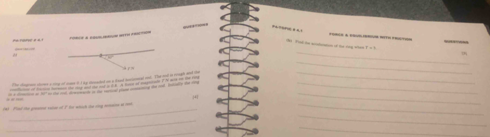P4TOPIC 8 4.1 
FORCE & EQUILIBRIUM WITH FRICTION QUESTIONS 
P4-TOPIC # 4.1 
force & equilibrium with friction QUESTIONS 
_ 
(b) Find the acceleration of the ring when T=3
21
80°
TN 
The diagram shown a ring of mass 0.1 kg threaded on a fixed horizontal rod. The rod is rough and the __t 
coeclcte of frction berween the rioe and the eod is 0.8. A force of magnitade 7 N acts on the ring 
is at rost. a directon 30° to the rod, downwards in the vertical plane containing the rod. Initially the ring__ 
[4] 
(a) Find the greatest value of I for which the ring remains at rest. 
_ 
_ 
_ 
_ 
_