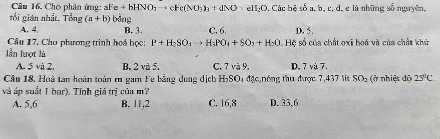 Cho phản ứng: aFe+bHNO_3to cFe(NO_3)_3+dNO+eH_2O. Các hệ số a, b, c, d, e là những số nguyên,
tối giản nhất. Tổng (a+b) bằng
A. 4. B. 3. C. 6. D. 5.
Câu 17. Cho phương trình hoá học: P+H_2SO_4to H_3PO_4+SO_2+H_2O s. Hệ số của chất oxi hoá và của chất khử
lần lượt là
A. 5 và 2. B. 2 và 5. C. 7 và 9. D. 7 và 7.
Câu 18. Hoà tan hoàn toàn m gam Fe bằng dung dịch H_2SO_4 đặc,nóng thu được 7,437 lít SO_2 (ở nhiệt độ 25°C
và áp suất 1 bar). Tính giá trị của m?
A. 5, 6 B. 11, 2 C. 16, 8 D. 33, 6