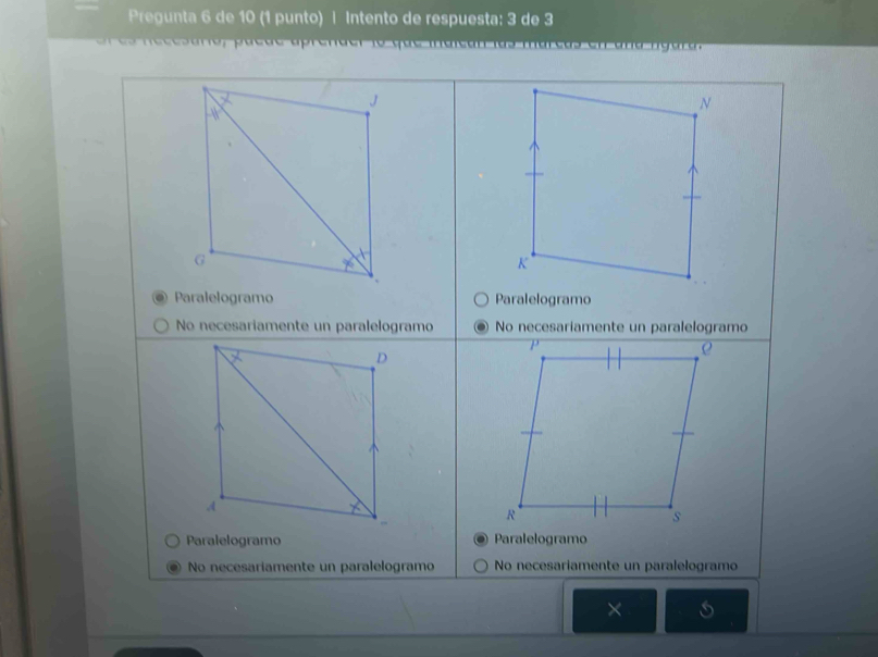 Pregunta 6 de 10 (1 punto) | Intento de respuesta: 3 de 3
o a c d e a e n d e r to q u e m a i e g a
N
K
Paralelogramo Paralelogramo
No necesariamente un paralelogramo No necesaríamente un paralelogramo
D
ρ
A
R
s
Paralelogramo Paralelogramo
No necesariamente un paralelogramo No necesariamente un paralelogramo
×