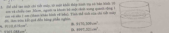 Để chế tạo một chi tiết máy, từ một khổi thép hình trụ có bán kính 10
cm và chiều cao 30cm, người ta khoét bỏ một rãnh xung quanh rộng 1
cm và sâu 1 cm (tham khảo hình vẽ bên). Tính thể tích của chi tiết máy
đó, làm tròn kết quả đến hàng phần nghìn.
A. 9110,619cm^3. B. 9170,309cm^3.
9365088cm^3.
D. 8997,521cm^3.