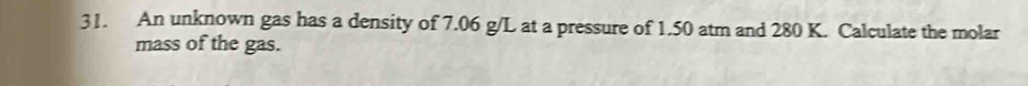 An unknown gas has a density of 7.06 g/L at a pressure of 1.50 atm and 280 K. Calculate the molar 
mass of the gas.