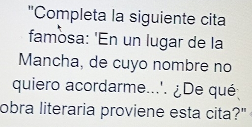 "Completa la siguiente cita 
famosa: 'En un lugar de la 
Mancha, de cuyo nombre no 
quiero acordarme...'. ¿De qué 
obra literaria proviene esta cita?"