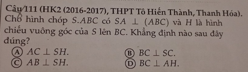 Cây 111 (HK2 (2016-2017), THPT Tô Hiến Thành, Thanh Hóa).
Chổ hình chóp S. ABC có SA⊥ (ABC) và H là hình
chiếu vuông góc của S lên BC. Khẳng định nào sau đây
đúng?
a AC⊥ SH.
B BC⊥ SC.
AB⊥ SH.
D BC⊥ AH.