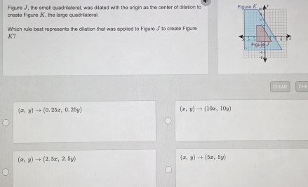 Figure J, the small quadrilateral, was dilated with the origin as the center of dilation to 
create Figure A. the lare quadrilateral.
Which rule best represents the dilation that was applied to Figure J to create Figure
K?
CLEAR CHE
(x,y)to (0.25z,0.25y)
(x,yendpmatrix to beginpmatrix 10x,10y)
(x,y)to (2.5x,2.5y)
(x,y)to (5x,5y)