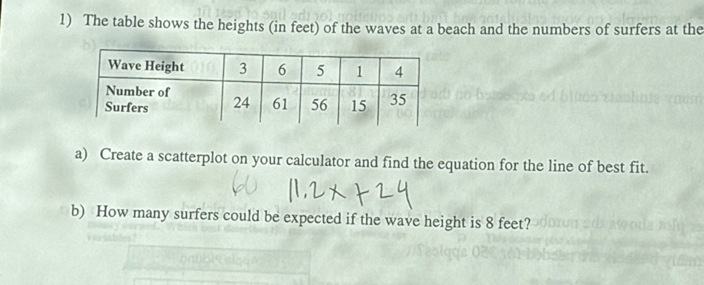 The table shows the heights (in feet) of the waves at a beach and the numbers of surfers at the 
a) Create a scatterplot on your calculator and find the equation for the line of best fit. 
b) How many surfers could be expected if the wave height is 8 feet?