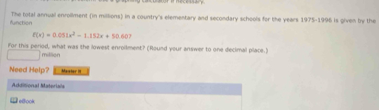 canculator if hecessary. 
The total annual enrollment (in millions) in a country's elementary and secondary schools for the years 1975-1996 is given by the 
function
E(x)=0.051x^2-1.152x+50.607
For this period, what was the lowest enrollment? (Round your answer to one decimal place.) 
million 
Need Help? Master H 
Additional Materials 
eBook