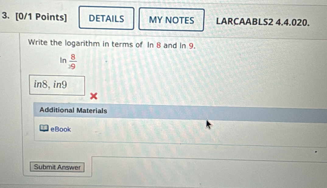 DETAILS MY NOTES LARCAABLS2 4.4.020. 
Write the logarithm in terms of In 8 and In 9. 
In  8/9 
in8, in9
Additional Materials 
eBook 
Submit Answer