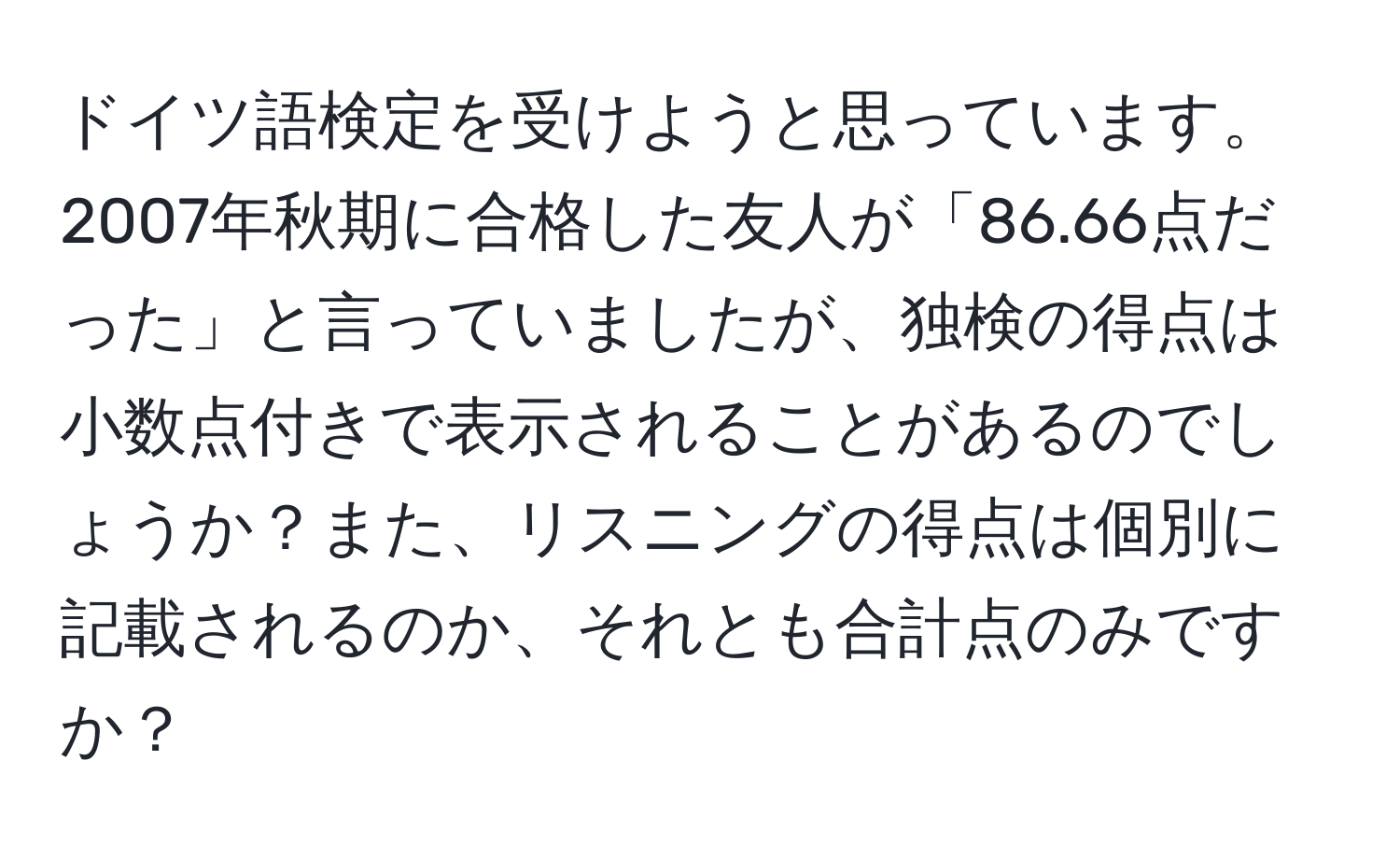 ドイツ語検定を受けようと思っています。2007年秋期に合格した友人が「86.66点だった」と言っていましたが、独検の得点は小数点付きで表示されることがあるのでしょうか？また、リスニングの得点は個別に記載されるのか、それとも合計点のみですか？