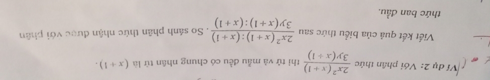 Ví dụ 2: Với phân thức  (2x^2(x+1))/3y(x+1)  thì tử và mẫu đều có chung nhân tử là (x+1). 
Viết kết quả của biểu thức sau  (2x^2(x+1):(x+1))/3y(x+1):(x+1) . So sánh phân thức nhận được với phân
thức ban đầu.