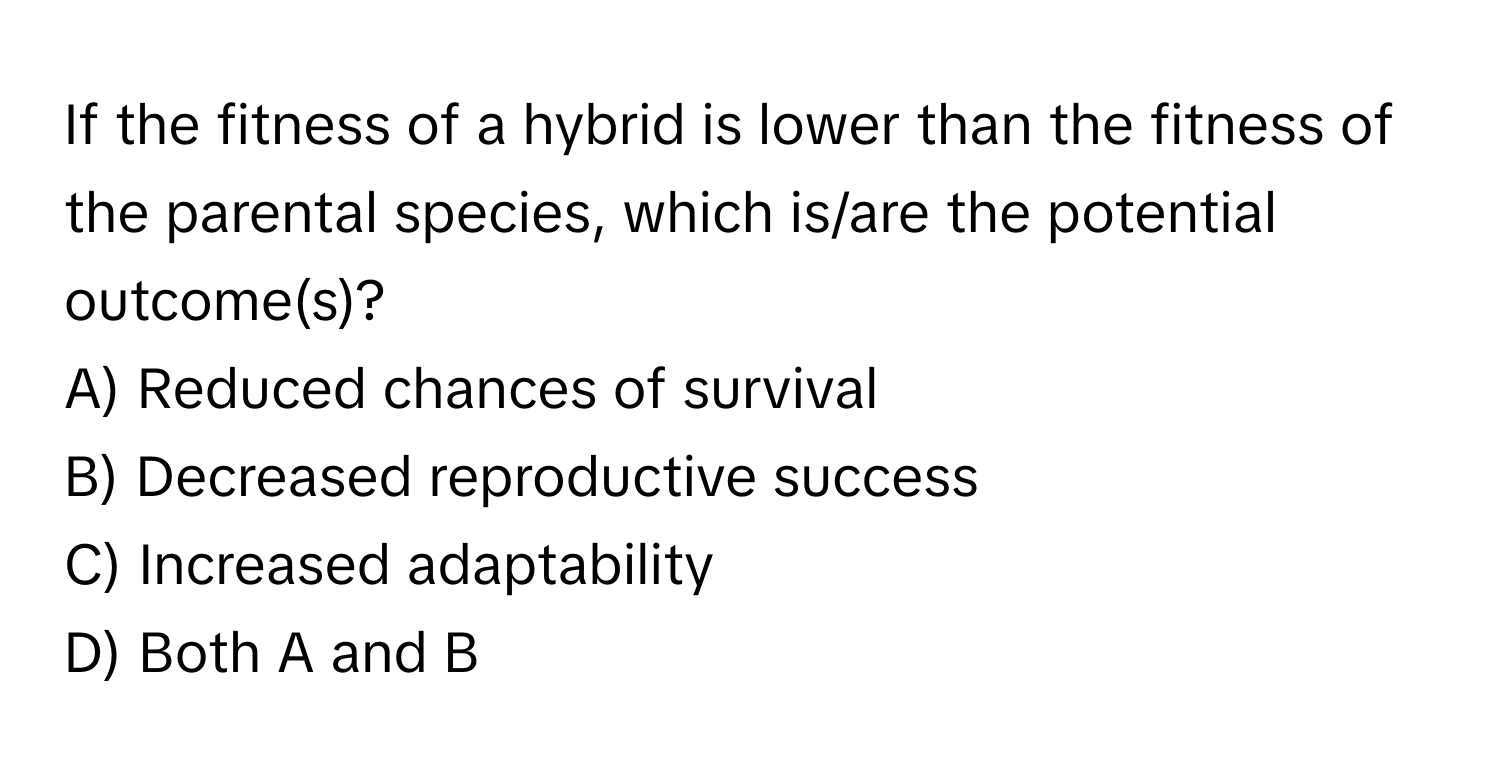 If the fitness of a hybrid is lower than the fitness of the parental species, which is/are the potential outcome(s)?

A) Reduced chances of survival
B) Decreased reproductive success
C) Increased adaptability
D) Both A and B