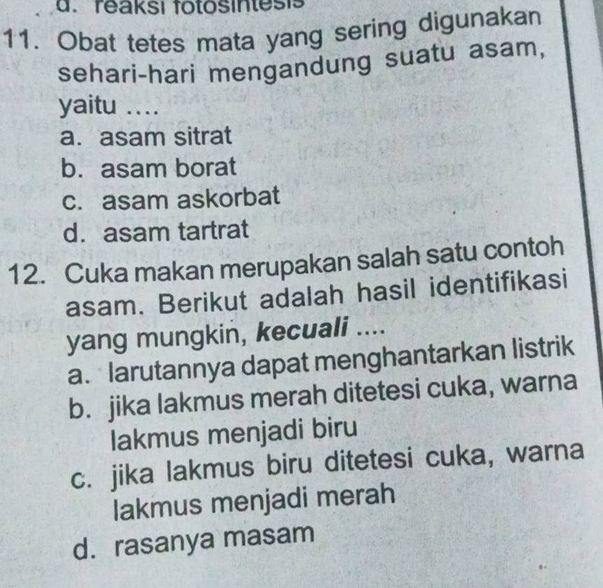 reaksi fotosintesis
11. Obat tetes mata yang sering digunakan
sehari-hari mengandung suatu asam,
yaitu ....
a. asam sitrat
b. asam borat
c. asam askorbat
d. asam tartrat
12. Cuka makan merupakan salah satu contoh
asam. Berikut adalah hasil identifikasi
yang mungkin, kecuali ....
a. larutannya dapat menghantarkan listrik
b. jika lakmus merah ditetesi cuka, warna
lakmus menjadi biru
c. jika lakmus biru ditetesi cuka, warna
lakmus menjadi merah
d. rasanya masam