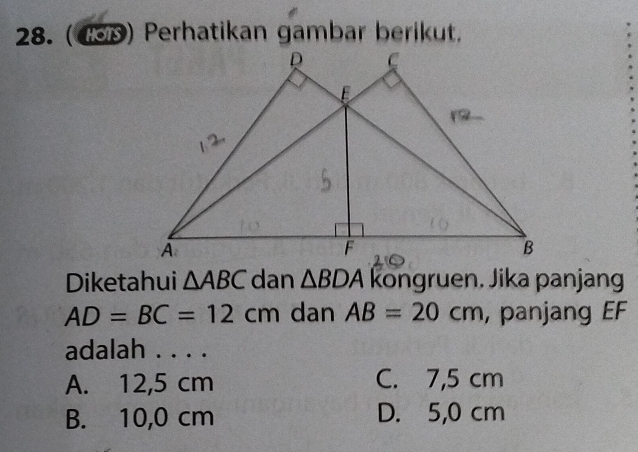 (4SD) Perhatikan gambar berikut.
Diketahui △ ABC dan △ BDA kongruen. Jika panjang
AD=BC=12cm dan AB=20cm , panjang EF
adalah . . . .
A. 12,5 cm C. 7,5 cm
B. 10,0 cm D. 5,0 cm