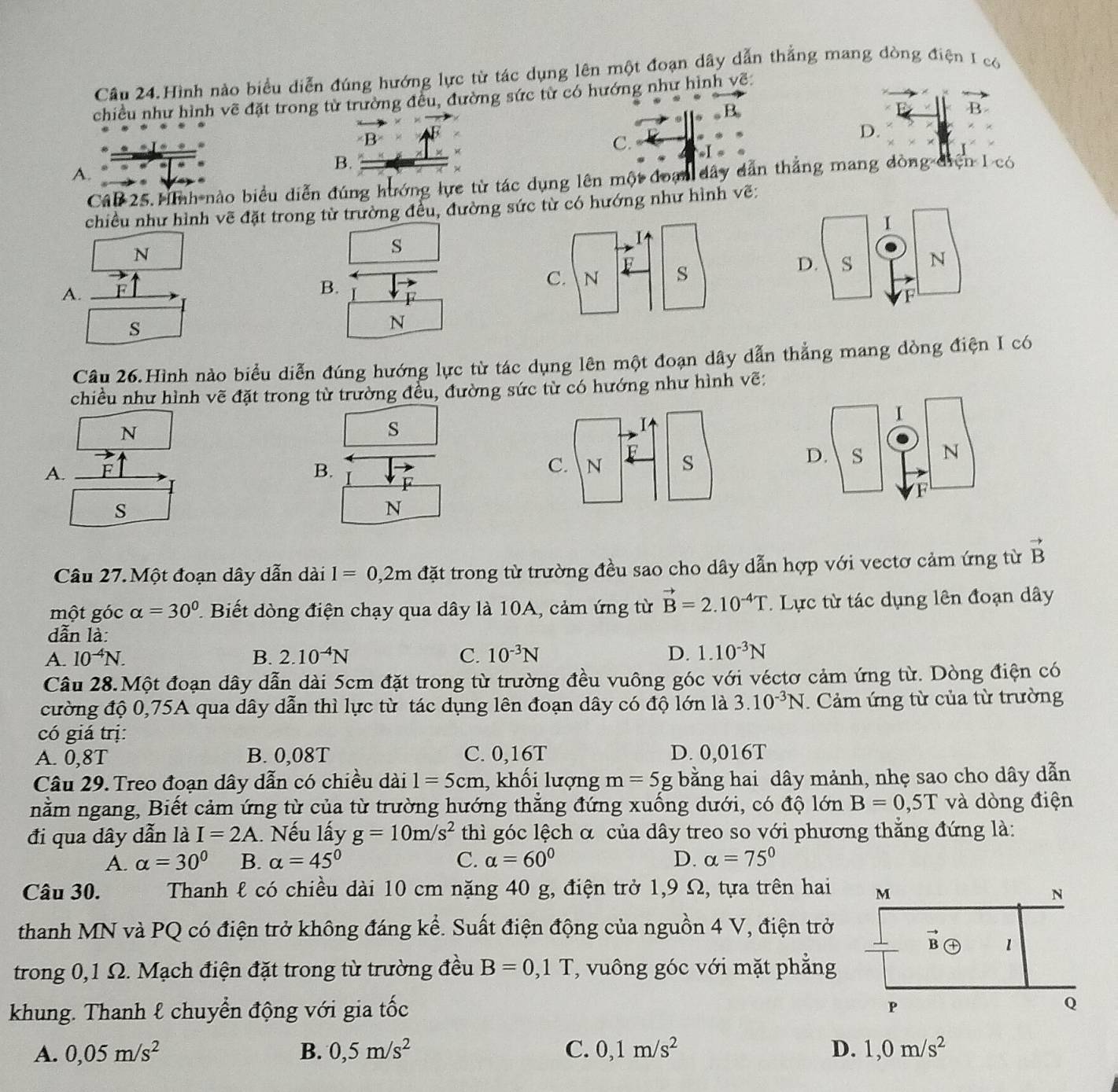 Câu 24.Hình nào biểu diễn đúng hướng lực từ tác dụng lên một đoạn dây dẫn thẳng mang dòng điện I có
chiều như hình về đặt trong từ trường đều, đường sức từ có hướng như hình về:
B.
B
B
C.
D.
w s l
B.
A.
Câb 25. ình nào biểu diễn đúng hướng lực từ tác dụng lên một đoạn dây dẫn thẳng mang dòng điện 1 có
chiều như hình vẽ đặt trong từ trường đều, đường sức từ có hướng như hình vẽ:
N
s
A.
B. F
s
N
Câu 26.Hình nào biểu diễn đúng hướng lực từ tác dụng lên một đoạn dây dẫn thẳng mang dòng điện I có
chiều như hình vẽ đặt trong từ trường đều, đường sức từ có hướng như hình vẽ:
N
s
A. F C. N
B.
s
N
Câu 27. Một đoạn dây dẫn dài I=0,2m đặt trong từ trường đều sao cho dây dẫn hợp với vectơ cảm ứng từ vector B
một góc alpha =30° 2  Biết dòng điện chạy qua dây là 10A, cảm ứng từ vector B=2.10^(-4)T. Lực từ tác dụng lên đoạn dây
dẫn là:
A. 10^(-4)N. B. 2.10^(-4)N C. 10^(-3)N D. 1.10^(-3)N
Câu 28.Một đoạn dây dẫn dài 5cm đặt trong từ trường đều vuông góc với véctơ cảm ứng từ. Dòng điện có
cường độ 0,75A qua dây dẫn thì lực từ tác dụng lên đoạn dây có độ lớn là 3.10^(-3)N. Cảm ứng từ của từ trường
có giá trị:
A. 0,8T B. 0,08T C. 0,16T D. 0,016T
Câu 29. Treo đoạn dây dẫn có chiều dài 1=5cm , khối lượng m=5g bằng hai dây mảnh, nhẹ sao cho dây dẫn
nằm ngang, Biết cảm ứng từ của từ trường hướng thẳng đứng xuống dưới, có độ lớn B=0,5T và dòng điện
đi qua dây dẫn là I=2A. Nếu lấy g=10m/s^2 thì góc lệch α của dây treo so với phương thẳng đứng là:
A. alpha =30° B. alpha =45° C. alpha =60° D. alpha =75°
Câu 30. Thanh ℓ có chiều dài 10 cm nặng 40 g, điện trở 1,9 Ω, tựa trên hai
thanh MN và PQ có điện trở không đáng kể. Suất điện động của nguồn 4 V, điện trở
trong 0,1 Ω. Mạch điện đặt trong từ trường đều B=0,1T , vuông góc với mặt phẳng
khung. Thanh & chuyển động với gia tốc 
A. 0,05m/s^2 B. 0,5m/s^2 C. 0,1m/s^2 D. 1,0m/s^2