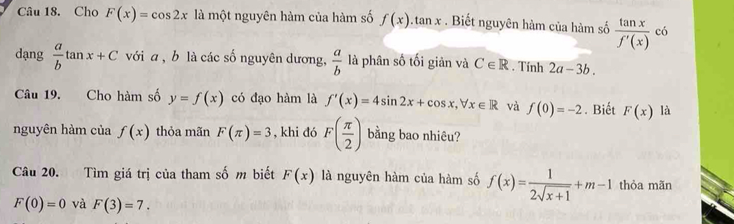 Cho F(x)=cos 2x là một nguyên hàm của hàm số f(x) tan x. Biết nguyên hàm của hàm số  tan x/f'(x)  có 
dạng  a/b tan x+C với a , b là các số nguyên dương,  a/b  là phân số tối giản và C∈ R. Tính 2a-3b. 
Câu 19. Cho hàm số y=f(x) có đạo hàm là f'(x)=4sin 2x+cos x, forall x∈ R và f(0)=-2. Biết F(x) là 
nguyên hàm của f(x) thỏa mãn F(π )=3 , khi đó F( π /2 ) bằng bao nhiêu? 
Câu 20. Tìm giá trị của tham số m biết F(x) là nguyên hàm của hàm số f(x)= 1/2sqrt(x+1) +m-1 thỏa mãn
F(0)=0 và F(3)=7.