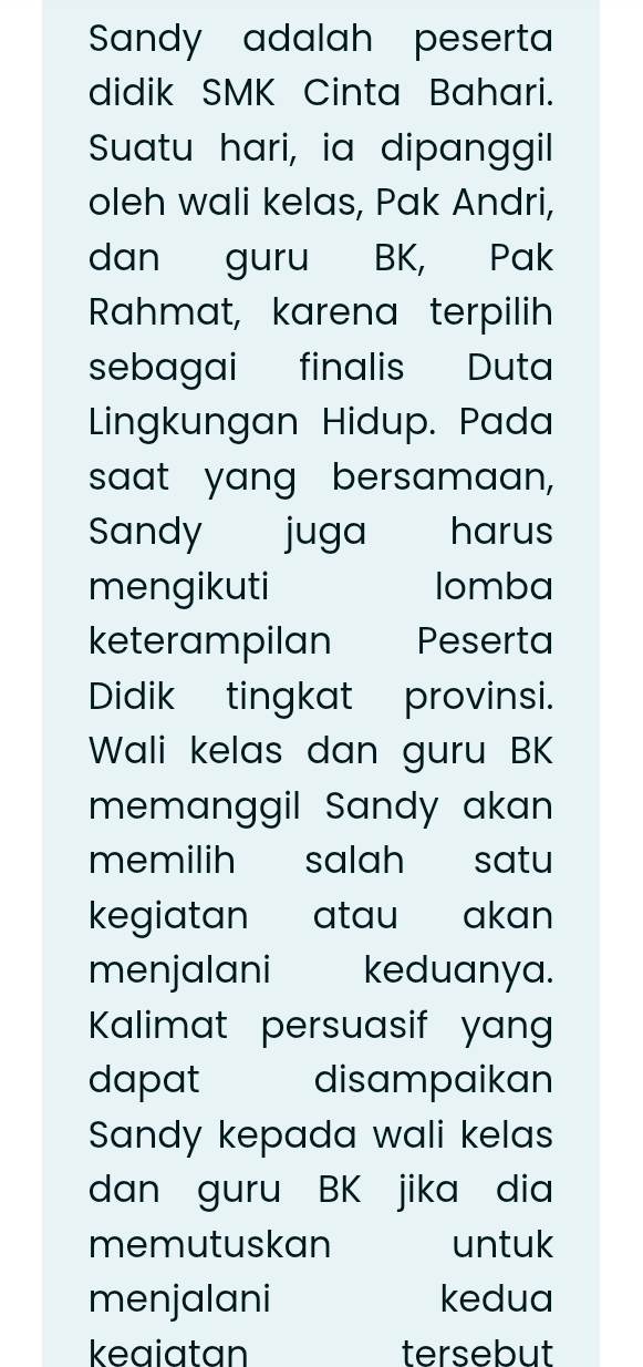 Sandy adalah peserta 
didik SMK Cinta Bahari. 
Suatu hari, ia dipanggil 
oleh wali kelas, Pak Andri, 
dan guru BK, Pak 
Rahmat, karena terpilih 
sebagai finalis Duta 
Lingkungan Hidup. Pada 
saat yang bersamaan, 
Sandy juga harus 
mengikuti lomba 
keterampilan Peserta 
Didik tingkat provinsi. 
Wali kelas dan guru BK 
memanggil Sandy akan 
memilih salah satu 
kegiatan atau akan 
menjalani keduanya. 
Kalimat persuasif yang 
dapat disampaikan 
Sandy kepada wali kelas 
dan guru BK jika dia 
memutuskan untuk 
menjalani kedua 
kegiatan tersebut