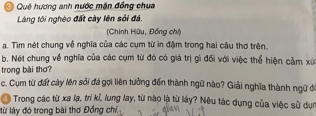 Quê hương anh nước mặn đồng chua 
Làng tôi nghèo đất cày lên sỏi đá. 
(Chính Hữu, Đồng chí) 
a. Tìm nét chung về nghĩa của các cụm từ in đậm trong hai câu thơ trên. 
b. Nét chung về nghĩa của các cụm từ đó có giá trị gì đối với việc thể hiện cảm xức 
trong bài thơ? 
c. Cụm từ đất cày lên sỏi đá gợi liên tưởng đến thành ngữ nào? Giải nghĩa thành ngữ đó 
4 Trong các từ xa lạ, tri kỉ, lung lay, từ nào là từ láy? Nêu tác dụng của việc sử dụn 
từ láy đó trong bài thơ Đồng chí.