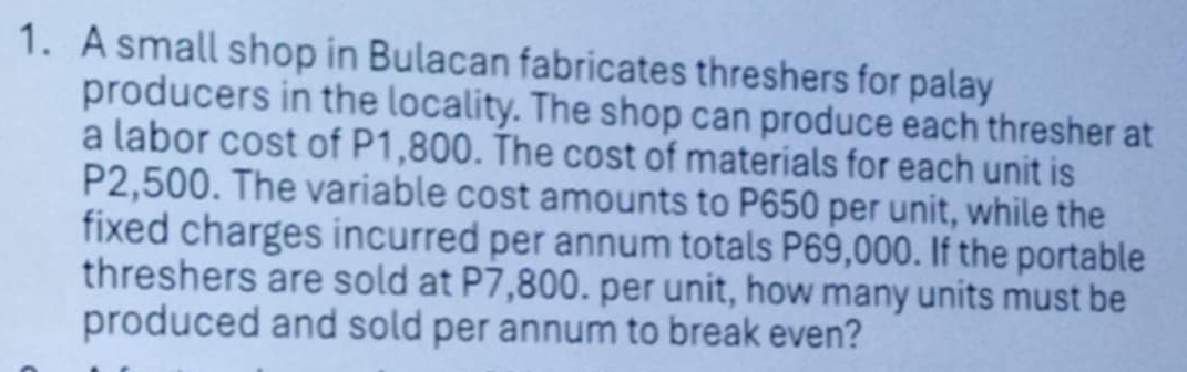 A small shop in Bulacan fabricates threshers for palay 
producers in the locality. The shop can produce each thresher at 
a labor cost of P1,800. The cost of materials for each unit is
P2,500. The variable cost amounts to P650 per unit, while the 
fixed charges incurred per annum totals P69,000. If the portable 
threshers are sold at P7,800. per unit, how many units must be 
produced and sold per annum to break even?