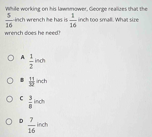 While working on his lawnmower, George realizes that the
 5/16  -inch wrench he has is  1/16  inch too small. What size
wrench does he need?
A  1/2  inch
B  11/32  inch
C  3/8  inch
D  7/16  inch