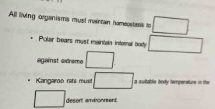 All living organisms must maintain homeostasis to □. 
Polar bears must maintain internal body □ 
against extreme □. 
Kangaroo rats mus □. a sultable body temperature in the 
□ desert environment.