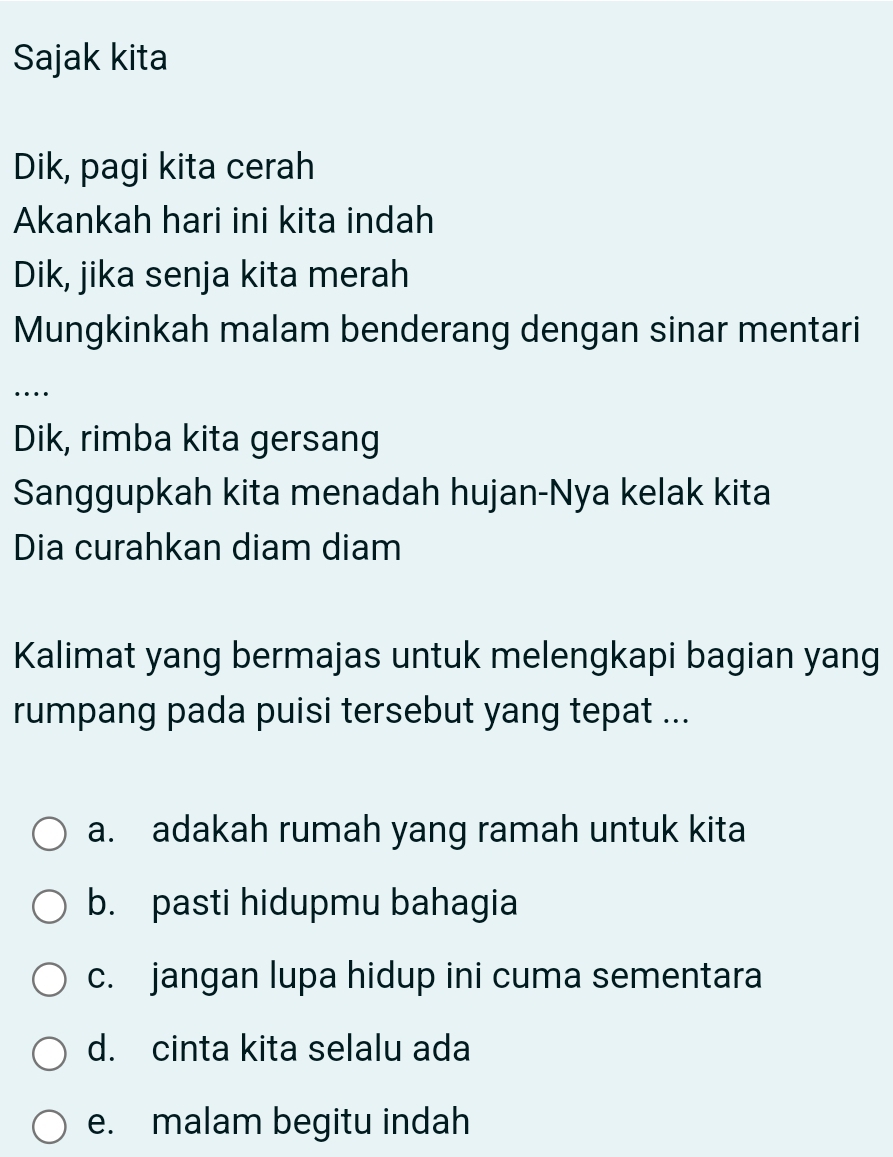 Sajak kita
Dik, pagi kita cerah
Akankah hari ini kita indah
Dik, jika senja kita merah
Mungkinkah malam benderang dengan sinar mentari
…
Dik, rimba kita gersang
Sanggupkah kita menadah hujan-Nya kelak kita
Dia curahkan diam diam
Kalimat yang bermajas untuk melengkapi bagian yang
rumpang pada puisi tersebut yang tepat ...
a. adakah rumah yang ramah untuk kita
b. pasti hidupmu bahagia
c. jangan lupa hidup ini cuma sementara
d. cinta kita selalu ada
e. malam begitu indah