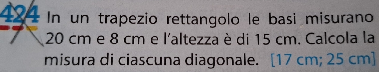 424 In un trapezio rettangolo le basi misurano
20 cm e 8 cm e l'altezza è di 15 cm. Calcola la 
misura di ciascuna diagonale. [ 17 cm; 25 cm ]