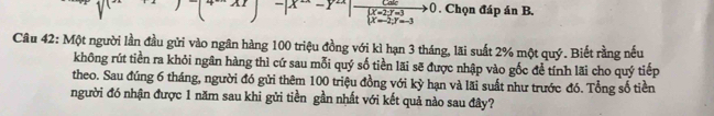 -|x^--y^(2x) frac Calebeginarrayl X=2;Y=3 X=2;Y=-3endarray.  to 0. Chọn đáp án B.
Câu 42: Một người lần đầu gửi vào ngân hàng 100 triệu đồng với kì hạn 3 tháng, lãi suất 2% một quý. Biết rằng nếu
không rút tiền ra khỏi ngân hàng thì cứ sau mỗi quý số tiền lãi sẽ được nhập vào gốc đề tính lãi cho quý tiếp
theo. Sau đúng 6 tháng, người đó gửi thêm 100 triệu đồng với kỳ hạn và lãi suất như trước đó. Tổng số tiền
người đó nhận được 1 năm sau khi gửi tiền gần nhất với kết quả nào sau đây?